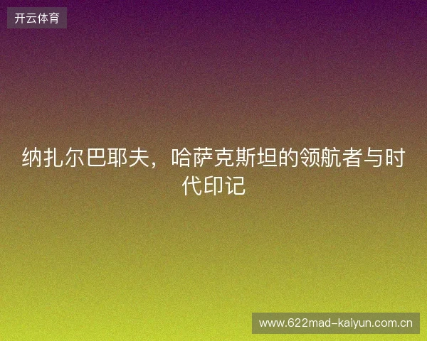 纳扎尔巴耶夫，哈萨克斯坦的领航者与时代印记